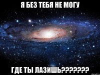 Я без тебя не могу Где ты лазишь???????