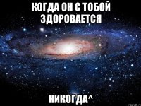 Когда он с тобой здоровается Никогда^