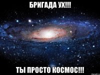 БРИГАДА УХ!!! ТЫ ПРОСТО КОСМОС!!!