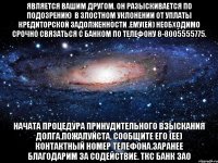 является Вашим другом. Он разыскивается по подозрению  в злостном уклонении от уплаты кредиторской задолженности .Ему(ей) необходимо срочно связаться с Банком по телефону 8-8005555775. Начата процедура принудительного взыскания долга.Пожалуйста, сообщите его (ее) контактный номер телефона.Заранее благодарим за содействие. ТКС Банк ЗАО