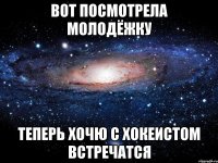 вот посмотрела молодёжку теперь хочю с хокеистом встречатся