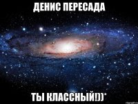 Денис Пересада ты классный!))*