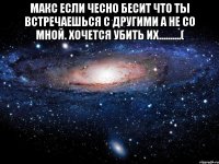 Макс если чесно бесит что ты встречаешься с другими а не со мной. Хочется убить их..........( 