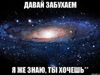 Давай забухаем Я же знаю, ты хочешь**