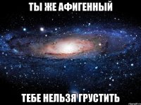 Ты же афигенный тебе нельзя грустить