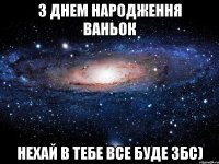 З днем народження Ваньок Нехай в тебе все буде ЗБС)