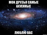 мои друзья самые ахуенные люблю вас