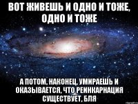 Вот живешь и одно и тоже, одно и тоже а потом, наконец, умираешь и оказывается, что реинкарнация существует, бля