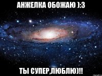 Анжелка обожаю ):3 Ты супер,Люблю)!!