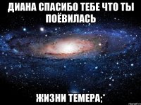 ДИАНА СПАСИБО ТЕБЕ ЧТО ТЫ ПОЁВИЛАСЬ ЖИЗНИ ТЕМЕРА;*