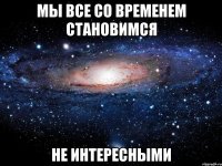 Мы все со временем становимся Не Интересными