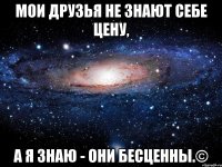 Мои друзья не знают себе цену, а я знаю - они бесценны.©