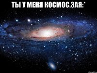 Ты у меня космос,зая:* 