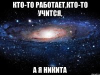 кто-то работает,кто-то учится, а я Никита