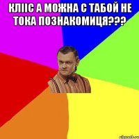 КЛІІС А МОЖНА С ТАБОЙ НЕ ТОКА ПОЗНАКОМИЦЯ??? 