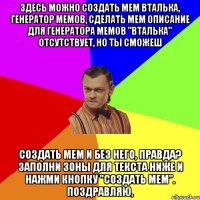 Здесь можно создать мем Вталька, генератор мемов, сделать мем Описание для генератора мемов "Вталька" отсутствует, но ты сможеш создать мем и без него, правда? Заполни зоны для текста ниже и нажми кнопку "создать мем". Поздравляю,