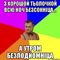 з хорошой тьолочкой всю ноч безсонніца... а утром безподйомніца