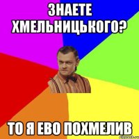 ЗНАЕТЕ ХМЕЛЬНИЦЬКОГО? ТО Я ЕВО ПОХМЕЛИВ