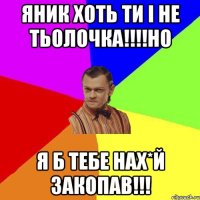 Яник хоть ти і не тьолочка!!!!Но Я б тебе нах*й закопав!!!