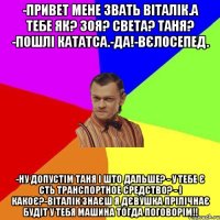 -ПРИВЕТ МЕНЕ ЗВАТЬ ВІТАЛІК.А ТЕБЕ ЯК? ЗОЯ? СВЕТА? ТАНЯ? -ПОШЛІ КАТАТСА.-ДА!-ВЄЛОСЕПЕД. -НУ ДОПУСТІМ ТАНЯ І ШТО ДАЛЬШЕ? - У ТЕБЕ Є СТЬ ТРАНСПОРТНОЕ СРЕДСТВО? - І КАКОЄ?-ВІТАЛІК ЗНАЄШ Я ДЄВУШКА ПРІЛІЧНАЄ БУДІТ У ТЕБЯ МАШИНА ТОГДА ПОГОВОРІМ!!