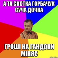 А ТА СВЄТКА ГОРБАЧУК СУЧА ДОЧКА ГРОШІ НА ГАНДОНИ МІНЯЄ