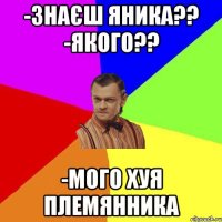 -Знаєш Яника?? -Якого?? -Мого хуя племянника