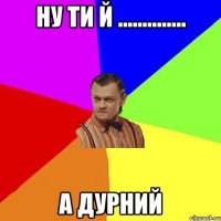 ну ти й .............. а дурний