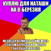 Куплю Для Наташи на 8-Березня Медведя великого займемось сексом Бо подарив малого токо поцілувала))))