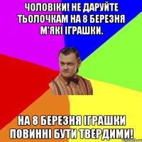 Чоловіки! Не даруйте тьолочкам на 8 березня м'які іграшки. На 8 березня іграшки повинні бути твердими!