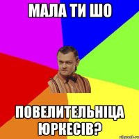 Мала ти шо повелительніца Юркесів?