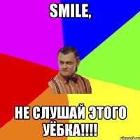 smile, не слушай этого уёбка!!!!