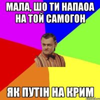 мала, шо ти напаоа на той самогон як путін на крим