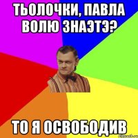 тьолочки, павла волю знаэтэ? то я освободив