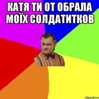 Катя ти от обрала моїх солдатитков 