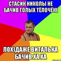 Стасик николы не бачив голых тёлочёк( лох)даже виталька бачив.ха ха