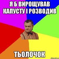 Я б вирощував капусту і розводив ТЬОЛОЧОК