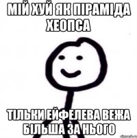 мій хуй як піраміда хеопса тільки ейфелева вежа більша за нього