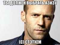 ты должен выбрать Азизу (с) Стэтхем