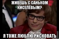 живешь с саньком киселёвым? я тоже люблю рисковать