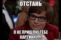 ОТСТАНЬ я не пришлю тебе картинку!!!