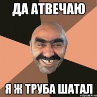 да атвечаю я ж труба шатал