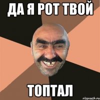 да я рот твой ТОПТАЛ