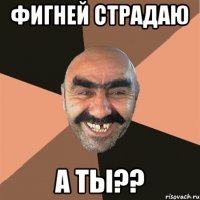 Фигней страдаю а ты??