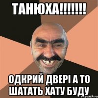 ТАНЮХА!!!!!!! ОДкрий двері а то шатать хату буду