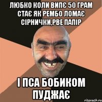 Любко коли випє 50 грам стає як рембо ломає сірнички,рве папір і пса бобиком пуджає