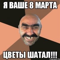 Я ваше 8 марта Цветы шатал!!!