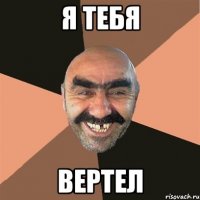 я тебя вертел