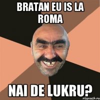 bratan eu is la roma nai de lukru?