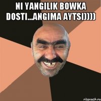 NI YANGILIK BOWKA DOSTI...ANGIMA AYTSI)))) 