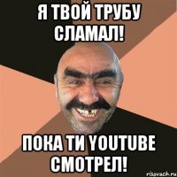 Я твой трубу сламал! Пока ти YouTube смотрел!